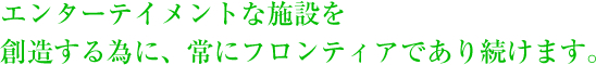 エンターテイメントな施設を創造する為に、常にフロンティアであり続けます。