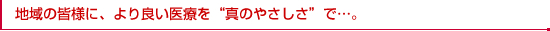 地域の皆様に、より良い医療を“真のやさしさ”で…。