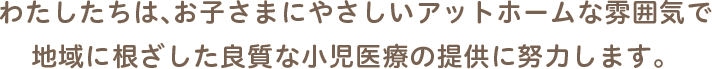 わたしたちは、お子さまにやさしいアットホームな雰囲気で 地域に根ざした良質な小児医療の提供に努力します。