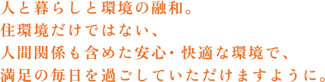 人と暮らしと環境の融和。住環境だけでない、人間関係も含めた安心・快適な環境で、満足の毎日を過ごしていただけますように。