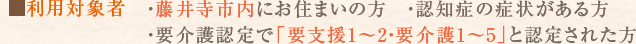 利用対象者：藤井寺市内にお住まいの方・認知症の症状がある方・要介護認定で「要支援1～2・要介護1～5」と認定された方