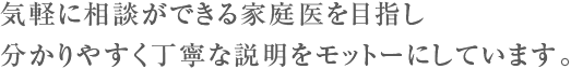 気軽に相談ができる家庭医を目指し分かりやすく丁寧な説明をモットーにしています。